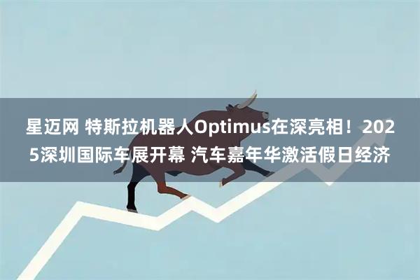 星迈网 特斯拉机器人Optimus在深亮相!2025深圳国际车展开幕 汽车嘉年华激活假日经济