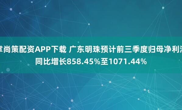 掌尚策配资APP下载 广东明珠预计前三季度归母净利润同比增长858.45%至1071.44%