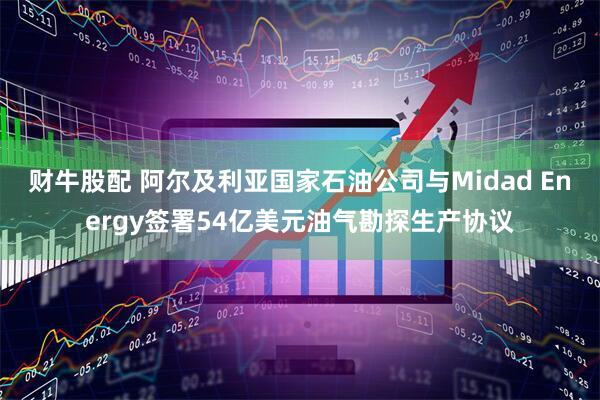 财牛股配 阿尔及利亚国家石油公司与Midad Energy签署54亿美元油气勘探生产协议