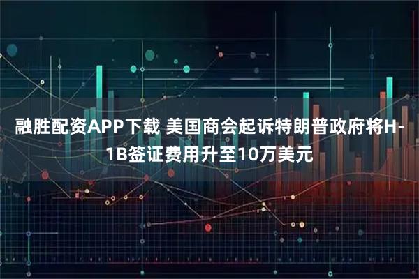 融胜配资APP下载 美国商会起诉特朗普政府将H-1B签证费用升至10万美元