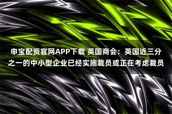 申宝配资官网APP下载 英国商会:英国近三分之一的中小型企业已经实施裁员或正在考虑裁员