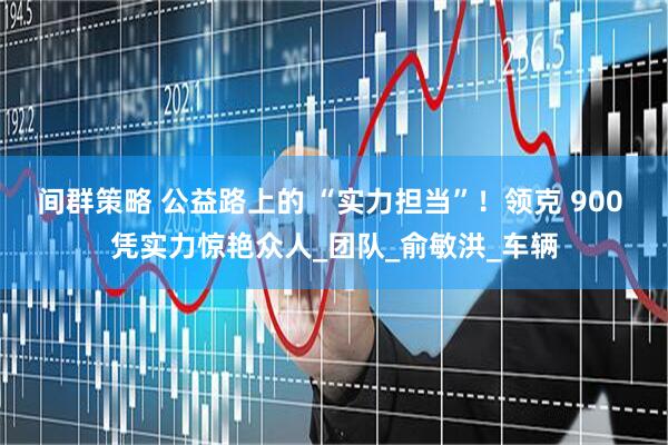间群策略 公益路上的 “实力担当”!领克 900 凭实力惊艳众人_团队_俞敏洪_车辆
