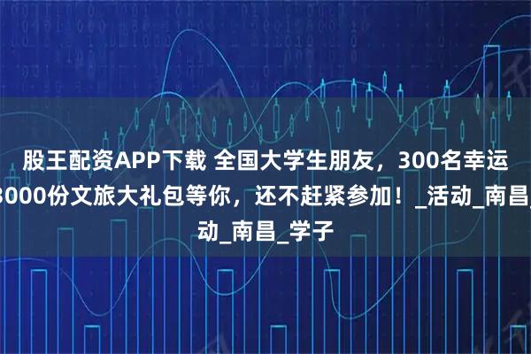 股王配资APP下载 全国大学生朋友,300名幸运儿,3000份文旅大礼包等你,还不赶紧参加!_活动_南昌_学子