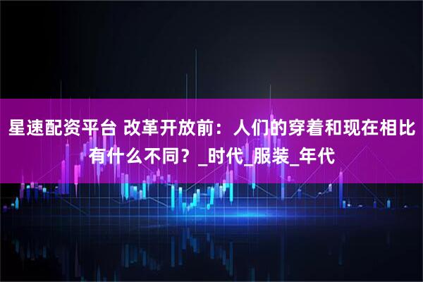 星速配资平台 改革开放前：人们的穿着和现在相比有什么不同？_时代_服装_年代