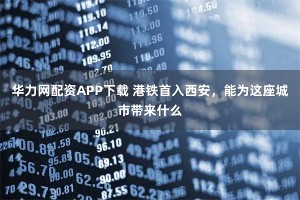 华力网配资APP下载 港铁首入西安,能为这座城市带来什么