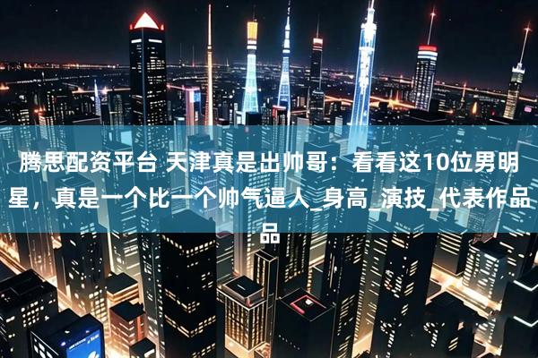 腾思配资平台 天津真是出帅哥:看看这10位男明星,真是一个比一个帅气逼人_身高_演技_代表作品