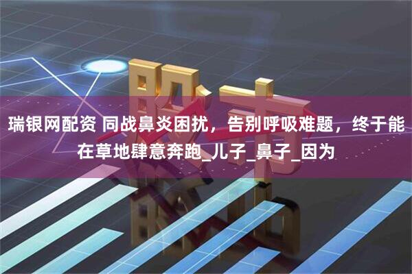 瑞银网配资 同战鼻炎困扰,告别呼吸难题,终于能在草地肆意奔跑_儿子_鼻子_因为