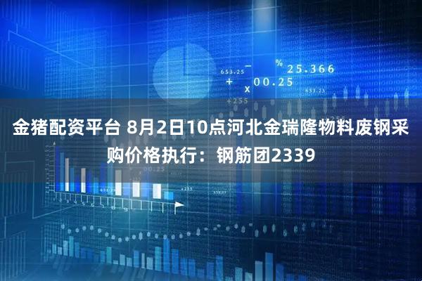 金猪配资平台 8月2日10点河北金瑞隆物料废钢采购价格执行：钢筋团2339