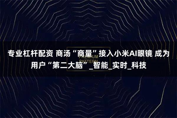 专业杠杆配资 商汤“商量”接入小米AI眼镜 成为用户“第二大脑”_智能_实时_科技