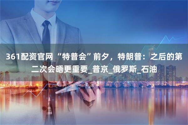 361配资官网 “特普会”前夕，特朗普：之后的第二次会晤更重要_普京_俄罗斯_石油