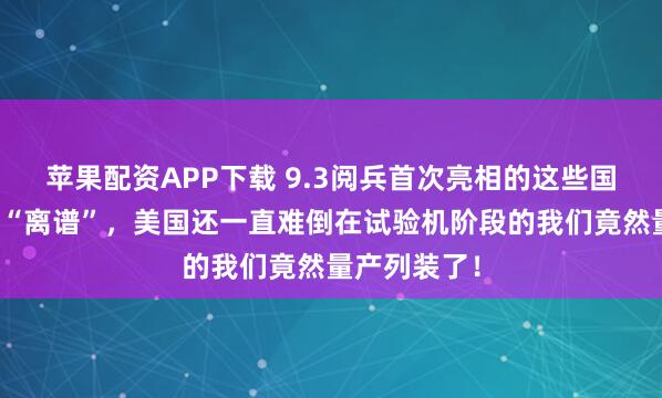 苹果配资APP下载 9.3阅兵首次亮相的这些国之重器有多“离谱”，美国还一直难倒在试验机阶段的我们竟然量产列装了！