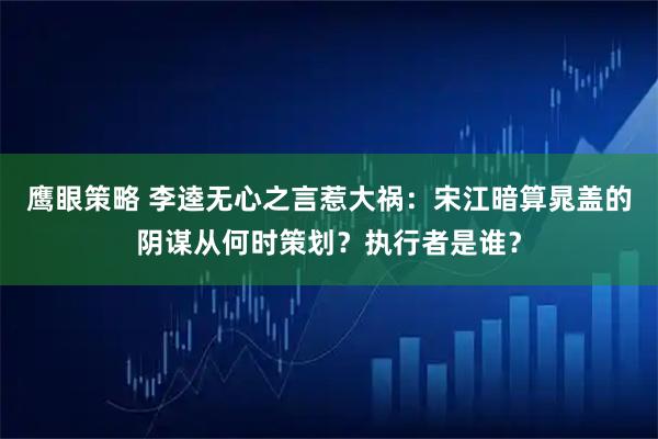 鹰眼策略 李逵无心之言惹大祸:宋江暗算晁盖的阴谋从何时策划?执行者是谁?