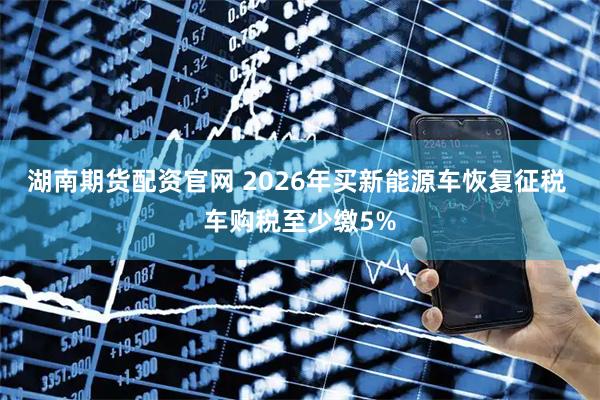 湖南期货配资官网 2026年买新能源车恢复征税 车购税至少缴5%