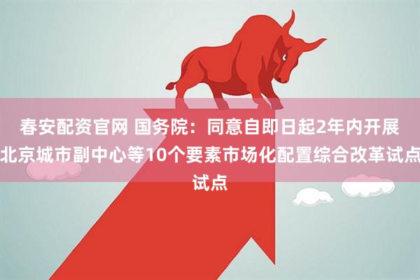 春安配资官网 国务院：同意自即日起2年内开展北京城市副中心等10个要素市场化配置综合改革试点