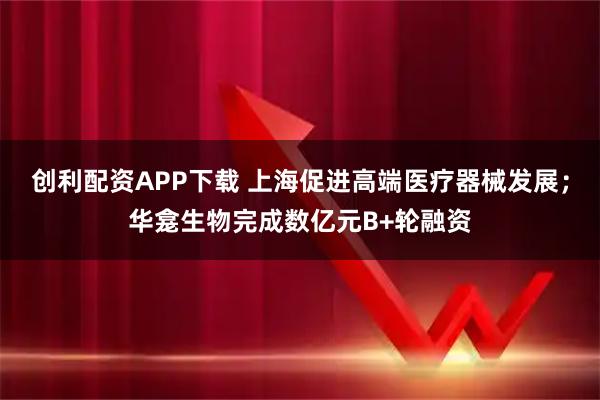 创利配资APP下载 上海促进高端医疗器械发展；华龛生物完成数亿元B+轮融资