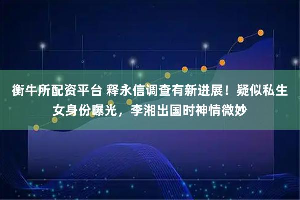 衡牛所配资平台 释永信调查有新进展！疑似私生女身份曝光，李湘出国时神情微妙