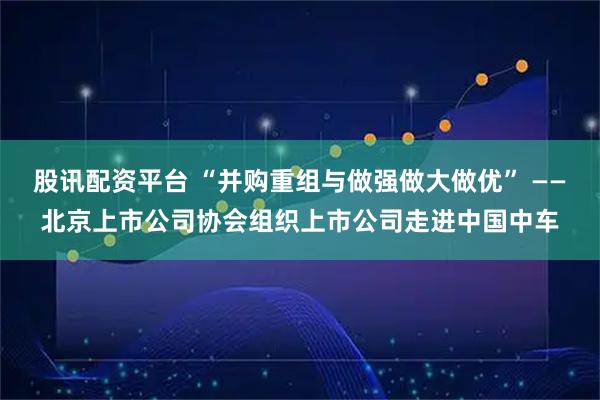 股讯配资平台 “并购重组与做强做大做优” ——北京上市公司协会组织上市公司走进中国中车