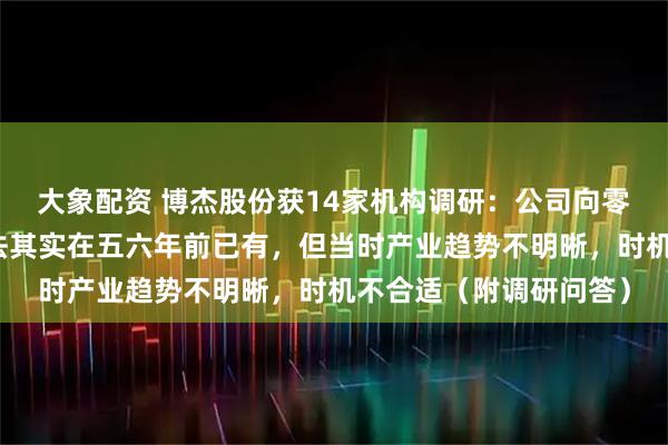 大象配资 博杰股份获14家机构调研：公司向零部件供应商转型的想法其实在五六年前已有，但当时产业趋势不明晰，时机不合适（附调研问答）