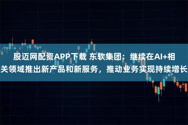 股迈网配资APP下载 东软集团：继续在AI+相关领域推出新产品和新服务，推动业务实现持续增长