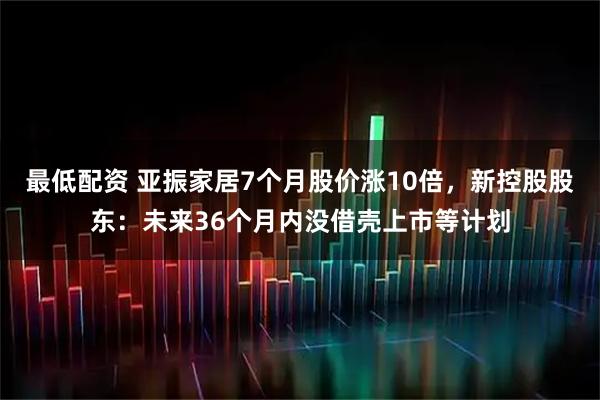 最低配资 亚振家居7个月股价涨10倍，新控股股东：未来36个月内没借壳上市等计划