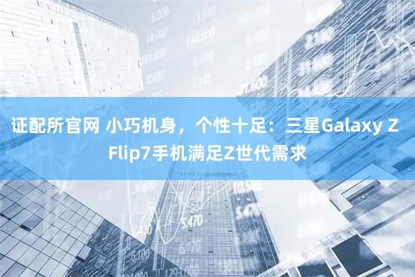 证配所官网 小巧机身，个性十足：三星Galaxy Z Flip7手机满足Z世代需求