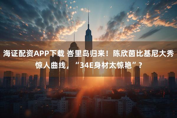 海证配资APP下载 峇里岛归来！陈欣茵比基尼大秀惊人曲线，“34E身材太惊艳”？