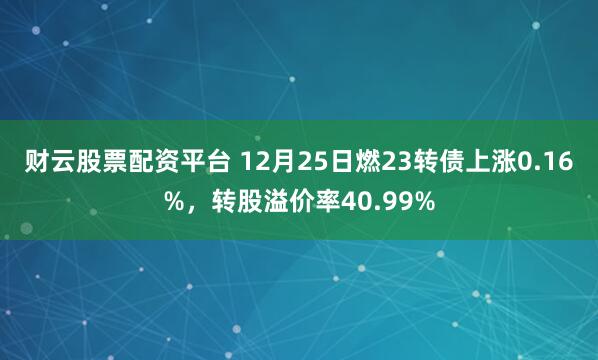 财云股票配资平台 12月25日燃23转债上涨0.16%，转股溢价率40.99%