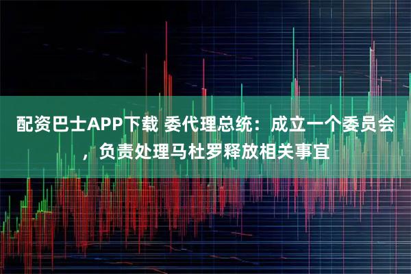 配资巴士APP下载 委代理总统：成立一个委员会，负责处理马杜罗释放相关事宜