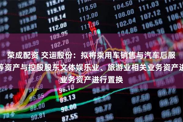 荣成配资 交运股份：拟将乘用车销售与汽车后服务板块等资产与控股股东文体娱乐业、旅游业相关业务资产进行置换