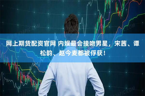 网上期货配资官网 内娱最会接吻男星，宋茜、谭松韵、赵今麦都被俘获！