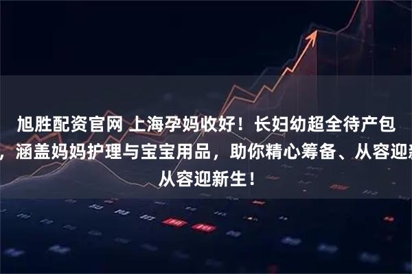 旭胜配资官网 上海孕妈收好！长妇幼超全待产包清单，涵盖妈妈护理与宝宝用品，助你精心筹备、从容迎新生！