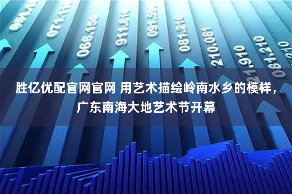 胜亿优配官网官网 用艺术描绘岭南水乡的模样，广东南海大地艺术节开幕