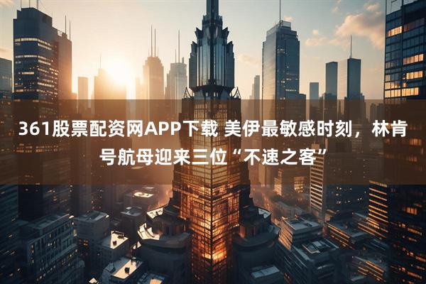 361股票配资网APP下载 美伊最敏感时刻，林肯号航母迎来三位“不速之客”