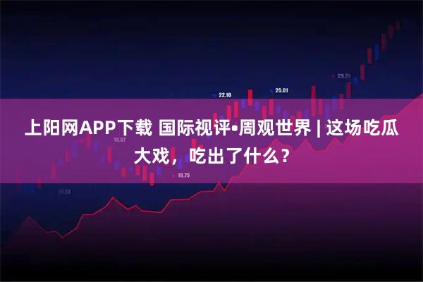 上阳网APP下载 国际视评•周观世界 | 这场吃瓜大戏，吃出了什么？