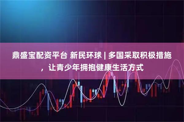 鼎盛宝配资平台 新民环球 | 多国采取积极措施，让青少年拥抱健康生活方式