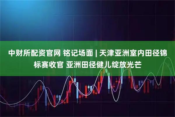 中财所配资官网 铭记场面 | 天津亚洲室内田径锦标赛收官 亚洲田径健儿绽放光芒