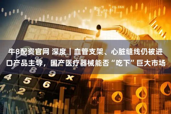 牛8配资官网 深度｜血管支架、心脏缝线仍被进口产品主导，国产医疗器械能否“吃下”巨大市场