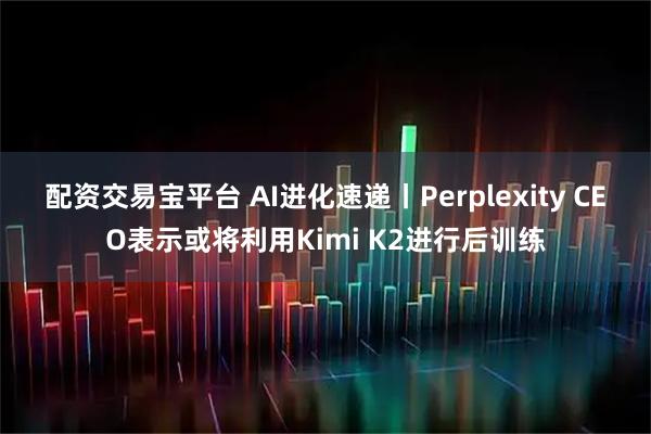 配资交易宝平台 AI进化速递丨Perplexity CEO表示或将利用Kimi K2进行后训练