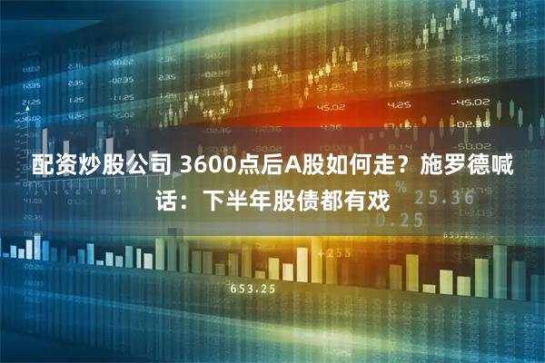 配资炒股公司 3600点后A股如何走？施罗德喊话：下半年股债都有戏