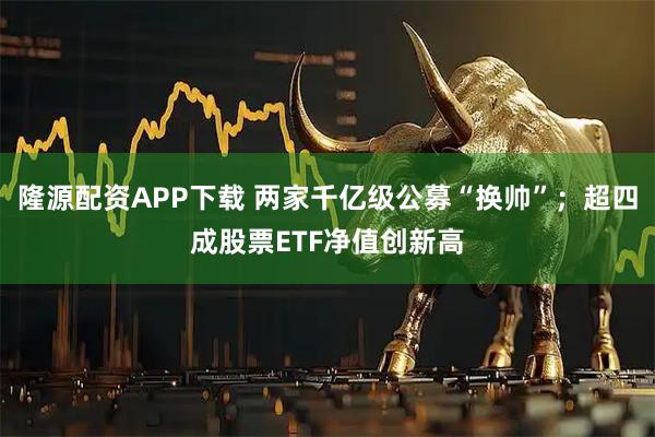 隆源配资APP下载 两家千亿级公募“换帅”；超四成股票ETF净值创新高