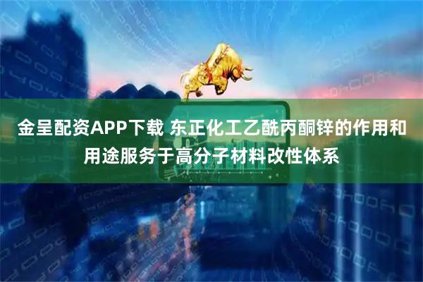 金呈配资APP下载 东正化工乙酰丙酮锌的作用和用途服务于高分子材料改性体系