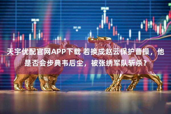 天宇优配官网APP下载 若换成赵云保护曹操，他是否会步典韦后尘，被张绣军队斩杀？