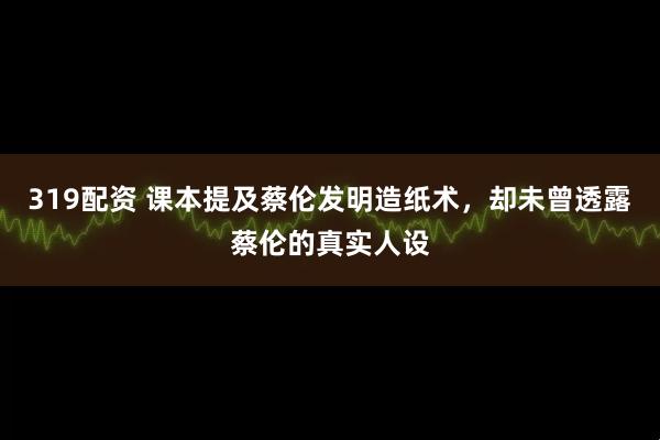 319配资 课本提及蔡伦发明造纸术，却未曾透露蔡伦的真实人设