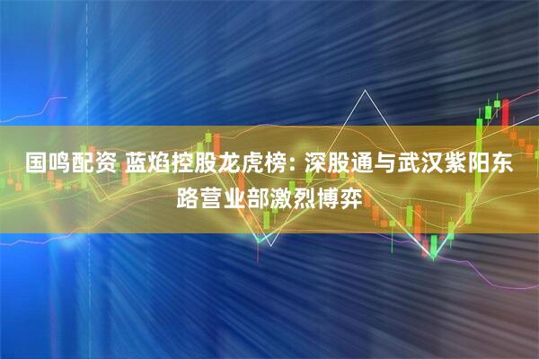 国鸣配资 蓝焰控股龙虎榜: 深股通与武汉紫阳东路营业部激烈博弈