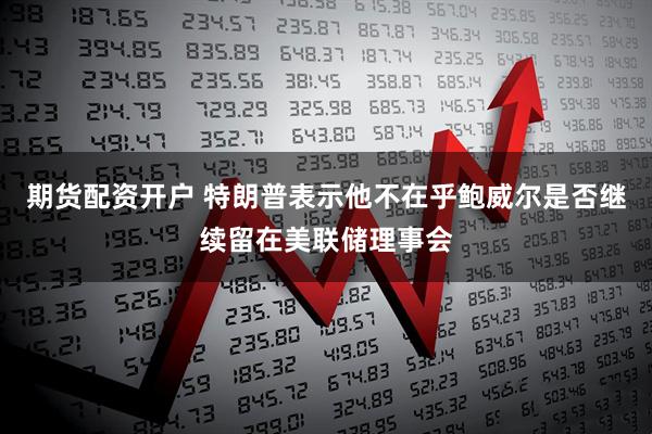 期货配资开户 特朗普表示他不在乎鲍威尔是否继续留在美联储理事会